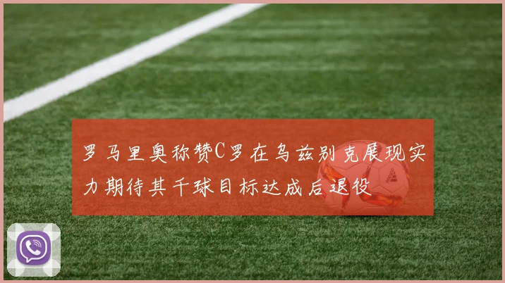 罗马里奥称赞C罗在乌兹别克展现实力期待其千球目标达成后退役