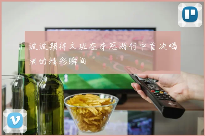 波波期待文班在夺冠游行中首次喝酒的精彩瞬间