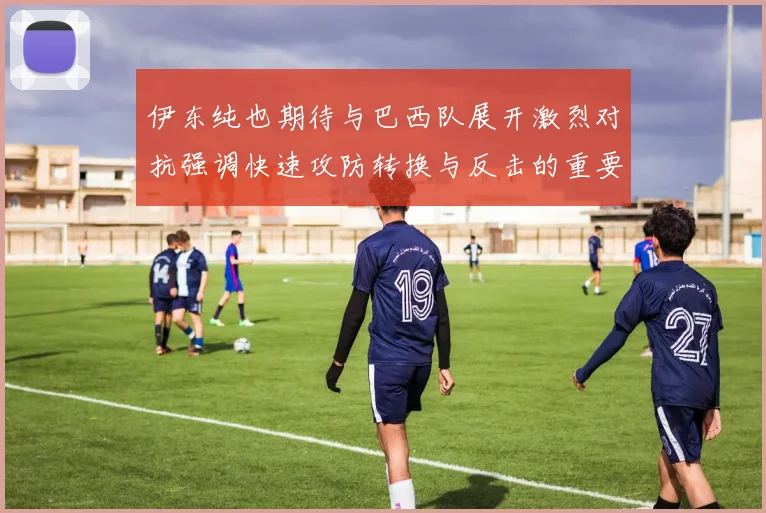 伊东纯也期待与巴西队展开激烈对抗强调快速攻防转换与反击的重要性