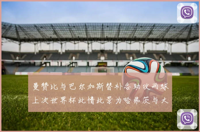 曼赞比与巴尔加斯替补各助攻两球上次世界杯此情此景为哈弗茨与大菲尔
