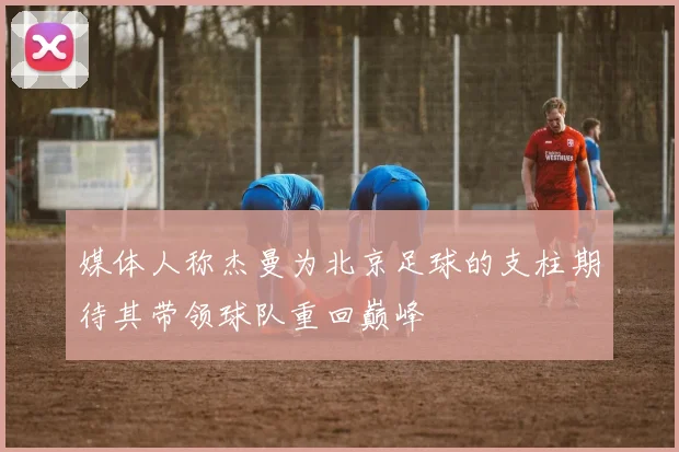 媒体人称杰曼为北京足球的支柱期待其带领球队重回巅峰