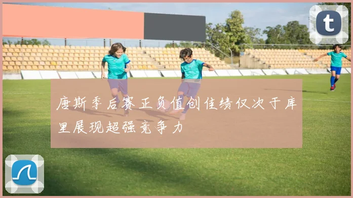 唐斯季后赛正负值创佳绩仅次于库里展现超强竞争力