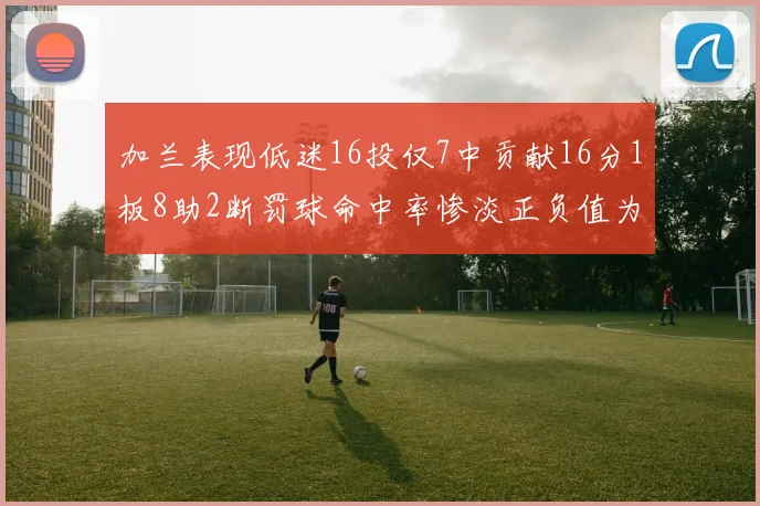 加兰表现低迷16投仅7中贡献16分1板8助2断罚球命中率惨淡正负值为负24
