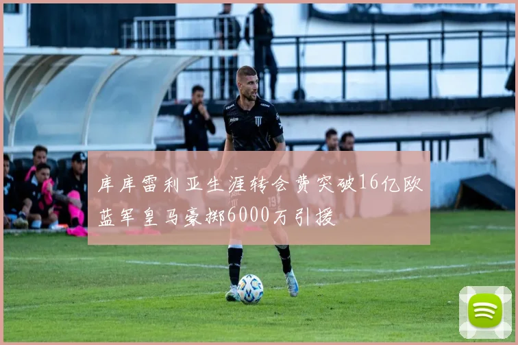 库库雷利亚生涯转会费突破16亿欧蓝军皇马豪掷6000万引援