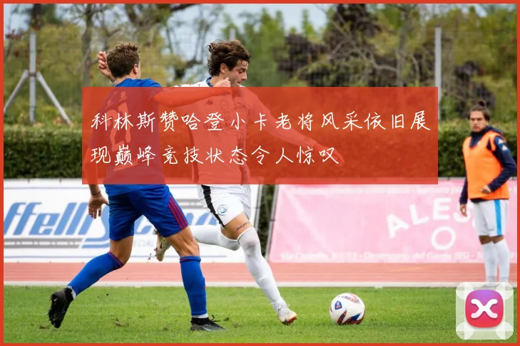 科林斯赞哈登小卡老将风采依旧展现巅峰竞技状态令人惊叹