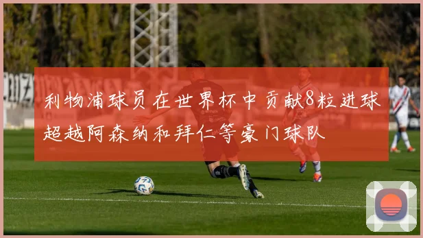 利物浦球员在世界杯中贡献8粒进球超越阿森纳和拜仁等豪门球队