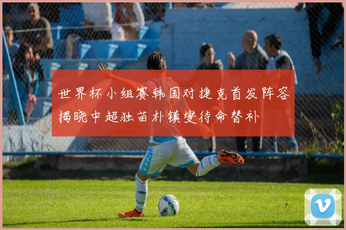 世界杯小组赛韩国对捷克首发阵容揭晓中超独苗朴镇燮待命替补