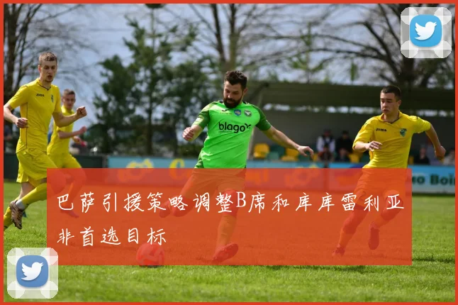 巴萨引援策略调整B席和库库雷利亚非首选目标
