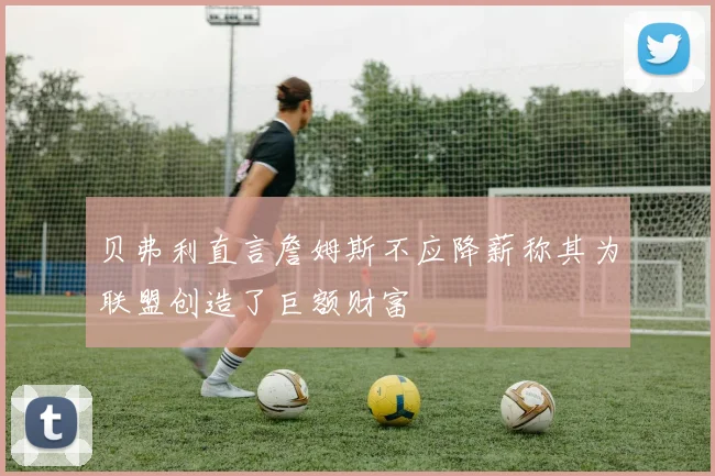 贝弗利直言詹姆斯不应降薪称其为联盟创造了巨额财富