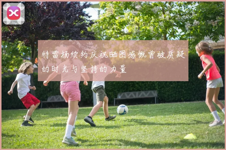 特雷杨续约庆祝晒图感慨曾被质疑的时光与坚持的力量