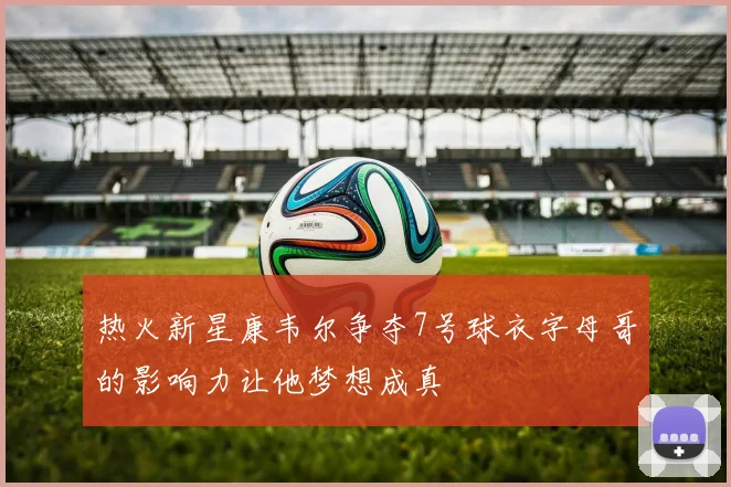 热火新星康韦尔争夺7号球衣字母哥的影响力让他梦想成真