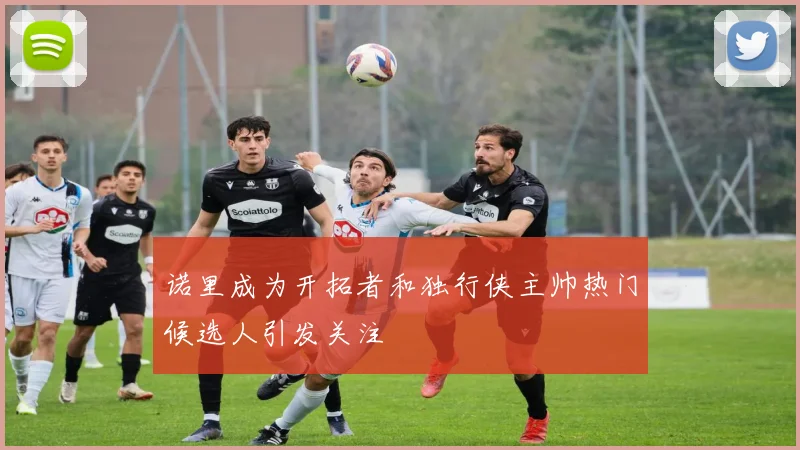 诺里成为开拓者和独行侠主帅热门候选人引发关注