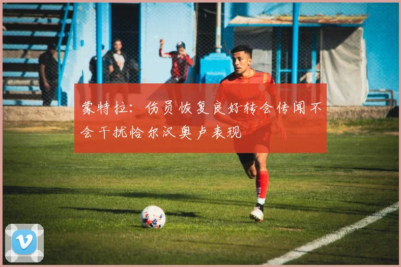 蒙特拉：伤员恢复良好转会传闻不会干扰恰尔汉奥卢表现