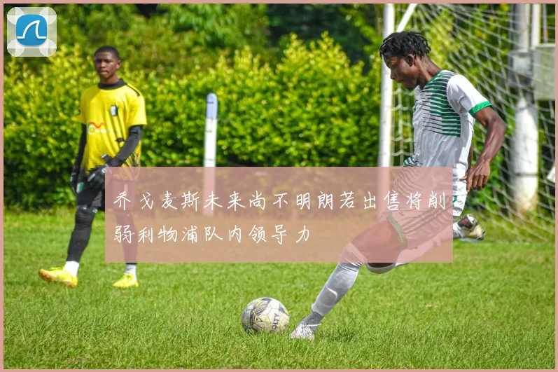 乔戈麦斯未来尚不明朗若出售将削弱利物浦队内领导力